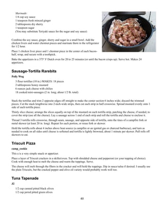 Marinade:
1/4 cup soy sauce
1 teaspoon fresh minced ginger
2 tablespoons dry sherry
1 teaspoon sugar
(You may substitute Teriyaki sauce for the sugar and soy sauce)
Combine the soy sauce, ginger, sherry and sugar in a small bowl. Add the
chicken livers and water chestnut pieces and marinate them in the refrigerator
for 1/2 hour.
Place 1 chicken liver piece and 1 chestnut piece in the center of each baconhalf, wrap, and secure with a toothpick.
Bake the appetizers in a 375° F Dutch oven for 20 to 25 minutes (or until the bacon crisps up). Serve hot. Makes 24
appetizers.

Sausage-Tortilla Rarebits
Polly Wog
3 flour tortillas (10 in.) MAKES: 18 pieces
2 tablespoons honey mustard
6 ounces jack cheese with chilies
18 cooked mini-sausages (2 in. long; about 1/2 lb. total)
Stack the tortillas and trim 2 opposite edges off straight to make the center section 6 inches wide; discard the trimmed
pieces. Cut the stack lengthwise into 2-inch-wide strips, then cut each strip in half crosswise. Spread mustard evenly onto 1
side of each tortilla piece.
Thinly slice cheese; arrange the slices equally on top of the mustard on each tortilla strip, patching the cheese, if needed, to
cover the strip (use all the cheese). Lay a sausage across 1 end of each strip and roll the tortilla and cheese to enclose it.
Thread 3 tortilla rolls crosswise, through seam, sausage, and opposite side of tortilla, onto the tines of a campfire fork or
metal skewer (at least 20 in. long). Repeat for each portion, or reuse fork or skewer.
Hold the tortilla rolls about 4 inches above heat source (a campfire or an ignited gas or charcoal barbecue), and turn as
needed to cook on all sides until cheese is softened and tortilla is lightly browned, about 1 minute per skewer. Pull rolls off
skewers to eat.

Triscuit Pizza
camp_cookie
This a is a very simple snack or appetizer.
Place a layer of Triscuit crackers in a skillet/oven. Top with shredded cheese and pepperoni (or your topping of choice).
Cook with enough heat to melt the cheese and warm the toppings. Serve.
The cheese will melt through the fibers in the cracker and will hold the toppings. Dip in sauce/salsa if desired. I usually use
the plain Triscuits, but the cracked pepper and olive oil variety would probably work well too.

Tuna Tapenade
J2
1/2 cup canned pitted black olives
1/2 cup jarred pitted green olives

40

 