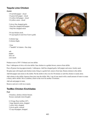 Tequila Lime Chicken
Joanne
1/4 red bell pepper - sliced
1/4 green bell pepper - sliced
1/4 yellow bell pepper - sliced
1/4 yellow onion - sliced
2 cloves fine chopped garlic
1 tbsp fine chopped bell pepper
1 tbsp fine chopped onion
3/4 cup chicken stock
1/4 cup tequila (I used Jose Cuervo gold)
2 chicken legs
2 chicken thighs
1 lime
1 "handful" of cilantro - fine chop
salt
pepper
olive oil
corn starch
Preheat oven to 350° F. Preheat cast iron skillet.
Pour 1 tablespoon of olive oil in hot skillet. Sear chicken to a golden brown, remove from skillet.
Pour off grease leaving approximately 1 tablespoon. Add fine chopped garlic, bell pepper and onion. Gently sauté.
De-glaze pan with tequila and chicken stock, bring to a gentle boil, remove from heat. Return chicken to the skillet.
Add bell pepper and onions to the skillet. Put the skillet in the oven for 30 minutes or until the chicken is nearly done.
Add cilantro to the skillet. Squeeze lime juice into the skillet. Mix 1 tsp of corn starch with a small amount of water to create
a slurry, add to skillet. Stir to combine, return to the oven for another 10 minutes.
Add salt and pepper to taste.
Remove and serve with rice or pasta.

TexMex Chicken Enchiladas
Paul
2 boneless, skinless chicken breasts
Texmex marinade (store-bought)
6-10 large flour tortillas (10")
1 large Spanish onion, chopped
1 celery stick, chopped
2 cloves garlic, minced
1/2 cup red pepper, chopped

403

 