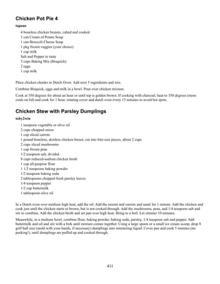 Chicken Pot Pie 4
tapone
4 boneless chicken breasts, cubed and cooked
1 can Cream of Potato Soup
1 can Broccoli Cheese Soup
1 pkg frozen veggies (your choice)
1 cup milk
Salt and Pepper to taste
3 cups Baking Mix (Bisquick)
2 eggs
1 cup milk
Place chicken chunks in Dutch Oven. Add next 5 ingredients and mix.
Combine Bisquick, eggs and milk in a bowl. Pour over chicken mixture.
Cook at 350 degrees for about an hour or until top is golden brown. If cooking with charcoal, heat to 350 degrees (more
coals on lid) and cook for 1 hour, rotating cover and dutch oven every 15 minutes to avoid hot spots.

Chicken Stew with Parsley Dumplings
toby2win
1 teaspoon vegetable or olive oil
2 cups chopped onion
1 cup sliced carrots
1 pound boneless, skinless chicken breast, cut into bite-size pieces, about 2 cups
2 cups sliced mushrooms
1 cup frozen peas
1/2 teaspoon salt, divided
8 cups reduced-sodium chicken broth
1 cup all-purpose flour
1 1/2 teaspoons baking powder
1/2 teaspoon baking soda
2 tablespoons chopped fresh parsley leaves
1/4 teaspoon pepper
1/2 cup buttermilk
1 tablespoon olive oil
In a Dutch oven over medium high heat, add the oil. Add the onions and carrots and sauté for 1 minute. Add the chicken and
cook just until the chicken starts to brown, but is not cooked through. Add the mushrooms, peas, and 1/4 teaspoon salt and
stir to combine. Add the chicken broth and set pan over high heat. Bring to a boil. Let simmer 10 minutes.
Meanwhile, in a medium bowl, combine flour, baking powder, baking soda, parsley, 1/4 teaspoon salt and pepper. Add
buttermilk and oil and stir with a fork until mixture comes together. Using a large spoon or a small ice cream scoop, drop 8
golf ball size (mold with your hands, if necessary) dumplings into simmering liquid. Cover pan and cook 5 minutes (no
peeking!), until dumplings are puffed up and cooked through.

411

 