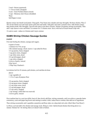 2 med - Onions (quartered)
3 - Cloves Garlic (chopped)
4 cans - Great Northern Beans (rinsed)
2 cups - Monterey Jack Cheese (shredded)
Water
Salt/Pepper to taste
Quarter onions into thumb sized petals. Chop garlic. Pour beans into colander and rinse throughly. De-bone chicken. Place 2
Tbs oil into Dutch oven and sauté onions until clear and tender. Add garlic and sauté 2 minutes more. Add chicken, beans,
then chicken broth. Mix throughly. Top off with water to just above mixture. Simmer 30 minutes stirring occasionally. Then
add 2 cups cheese to stew and blend. Let simmer for 15 minutes more. Serve with loaf of French bread to dip with.
12 coals to sauté - reduce to 6 bottom and 6 top to simmer.

KAMS Shrimp Chicken Sausage Gumbo
jeepdad
First start boiling the chicken, sausage and veggies.
6 quarts of water
1-chicken 4 to 5 lb, cut up
2 lbs smoked sausage, sliced, reserve 1 cup cubed for Roux
1/2 cup parsley, finely chopped
1 cup green onion, chopped
1 cup white onion, diced
3/4 cup bell pepper, diced
1 cup celery, chopped
6 cloves of garlic, minced
4 bay leaves
2 Tbsp Tony Chachere's
Let chicken boil for 45 minutes, pull chicken, cool and then de-bone.
ROUX
1 cup vegetable oil
1 1/2 to 2 cups all purpose flour
1/8 cup parsley, finely chopped
1/4 cup green onion, chopped
1/2 cup white onion, diced
1/2 cup bell pepper, diced
1/2 cup celery, chopped
1 cup sausage, cubed (that was reserved)
2 cloves garlic, minced
Over medium heat in a cast iron skillet, heat oil, then slowly add flour, stirring constantly, until you achieve a pancake batter
consistency, cook until paper bag brown and starting to smoke a little, reduce heat to simmer, then add rest of ingredients.
Then stirring occasionally until vegetables caramelize and Roux takes on a deep dark rich color. (Don't Burn Your Roux!)
Let Roux cool and add to the chicken and sausage stock. Bring to a boil. Add de-boned chicken then bring down to a
simmer. Simmer for 1 hr stirring often so it doesn't stick to bottom.

413

 