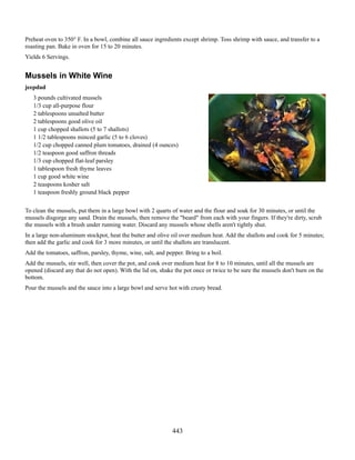 Preheat oven to 350° F. In a bowl, combine all sauce ingredients except shrimp. Toss shrimp with sauce, and transfer to a
roasting pan. Bake in oven for 15 to 20 minutes.
Yields 6 Servings.

Mussels in White Wine
jeepdad
3 pounds cultivated mussels
1/3 cup all-purpose flour
2 tablespoons unsalted butter
2 tablespoons good olive oil
1 cup chopped shallots (5 to 7 shallots)
1 1/2 tablespoons minced garlic (5 to 6 cloves)
1/2 cup chopped canned plum tomatoes, drained (4 ounces)
1/2 teaspoon good saffron threads
1/3 cup chopped flat-leaf parsley
1 tablespoon fresh thyme leaves
1 cup good white wine
2 teaspoons kosher salt
1 teaspoon freshly ground black pepper
To clean the mussels, put them in a large bowl with 2 quarts of water and the flour and soak for 30 minutes, or until the
mussels disgorge any sand. Drain the mussels, then remove the "beard" from each with your fingers. If they're dirty, scrub
the mussels with a brush under running water. Discard any mussels whose shells aren't tightly shut.
In a large non-aluminum stockpot, heat the butter and olive oil over medium heat. Add the shallots and cook for 5 minutes;
then add the garlic and cook for 3 more minutes, or until the shallots are translucent.
Add the tomatoes, saffron, parsley, thyme, wine, salt, and pepper. Bring to a boil.
Add the mussels, stir well, then cover the pot, and cook over medium heat for 8 to 10 minutes, until all the mussels are
opened (discard any that do not open). With the lid on, shake the pot once or twice to be sure the mussels don't burn on the
bottom.
Pour the mussels and the sauce into a large bowl and serve hot with crusty bread.

443

 