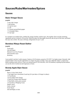 Sauces/Rubs/Marinades/Spices
Sauces
Basic Vinegar Sauce
jeepdad
2 cups cider vinegar
1 cup ketchup
1/2 cup hot sauce
2 T salt
2 T coarsely ground black pepper
1 T red pepper flakes
1/2 cup sugar
In a stockpot over medium heat, combine the vinegar, ketchup, and hot sauce. Stir together. Pour in all the remaining
ingredients and stir to dissolve. Do not boil. When the spices are thoroughly dissolved, take the pot off the heat, and funnel
the sauce into a bottle. The sauce will keep, refrigerated, for up to 1 year.

Boneless Ribeye Roast Slather
jeepdad
Fresh garlic
Salt and Pepper
Mustard (I use Grey Poupon)
Worcestershire sauce
Rosemary
I just eyeball it and don’t really measure. Smoke at 18-20 minutes a pound at 225-250° F (or higher temps if desired). Add
mustard slather to the roast the night before in a Ziploc bag place in fridge. I have also added the slather a couple hours
before smoking works well too. Cook to an internal temp of 130-140 (rare), 140-150 (medium), anything beyond medium
you run the risk of a dried out and tough piece of meat.

Brandy Apple Dijon Sauce
jeepdad
Bacon, 6 slices finely diced
1 Cup Apple Juice concentrate (I used reg AJ it just takes a lil longer to reduce)
1/4 Cup Brandy
1/4 Cup Apple Cider Vinegar
2 Tbsp Grey Poupon Dijon Mustard
2 Tbsp Mailie whole grain mustard
1/2 Cup Heavy Whipping Cream
Shallot, diced
Garlic, minced
Fresh Thyme
Salt and Pepper, to taste

444

 