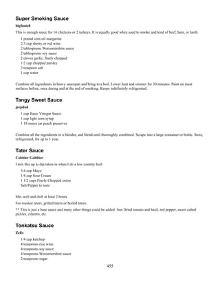 Super Smoking Sauce
bigfoote8
This is enough sauce for 16 chickens or 2 turkeys. It is equally good when used to smoke and kind of beef, ham, or lamb.
1 pound corn oil margarine
2/3 cup sherry or red wine
2 tablespoons Worcestershire sauce
2 tablespoons soy sauce
2 cloves garlic, finely chopped
1/2 cup chopped parsley
2 teaspoon salt
1 cup water
Combine all ingredients in heavy saucepan and bring to a boil. Lower heat and simmer for 30 minutes. Paint on meat
surfaces before, once during and at the end of smoking. Keeps indefinitely refrigerated.

Tangy Sweet Sauce
jeepdad
1 cup Basic Vinegar Sauce
1 cup light corn syrup
1 18 ounce jar peach preserves
Combine all the ingredients in a blender, and blend until thoroughly combined. Scrape into a large container or bottle. Store,
refrigerated, for up to 1 year.

Tater Sauce
Cobbler Gobbler
I mix this up to dip taters in when I do a low country boil:
3/4 cup Mayo
1/4 cup Sour Cream
1 1/2 cups Finely Chopped onion
Salt/Pepper to taste
Mix well and chill at least 2 hours.
For roasted taters, grilled taters or boiled taters.
** This is just a base sauce and many other things could be added: Sun Dried tomato and basil, red pepper, sweet cubed
pickles, cilantro, etc.

Tonkatsu Sauce
Zelix
1/4 cup ketchup
4 teaspoons rice wine
4 teaspoons soy sauce
4 teaspoons Worcestershire sauce
2 teaspoons sugar

455

 