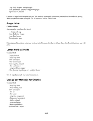 1 cup finely chopped fresh pineapple
2 Tbs grated fresh ginger or 1 tsp ground ginger
2 garlic cloves, minced
Combine all ingredients and pour over pork. Let marinate overnight in refrigerator; remove 1 to 2 hours before grilling.
Baste meat with marinade during last 5 to 10 minutes of grilling. Yield 2 cups.

Jungle Juice
Cobbler Gobbler
Makes a gallon (may be scaled down)
1 - Empty milk jug
32oz - Red wine vinegar
16oz - Real Lemon
Worcestershire sauce
Put vinegar and lemon juice in jug and top it out with Worcestershire. Put on lid and shake. Good on chicken roast and wild
game.

Lemon Herb Marinade
Corona~Barb
1/2 cup olive oil
1/2 cup soy sauce
4 Tbs lemon juice
3 Tbs brown sugar
4 cloves garlic, minced
1 Tbs whole cloves
1 tsp ground black pepper
2 Tbs chopped fresh thyme, or 2 tsp dried thyme
Mix all ingredients well. Use to marinate chicken.

Orange Soy Marinade for Chicken
Corona~Barb
1/4 cup soy sauce
1/4 cup orange juice
2 Tbs lemon juice
1 Tbs oil
1 Tbs honey
1 tsp grated orange zest
1/2 tsp grated lemon zest
1 shallot, minced
1 tsp ground ginger
1/4 tsp ground cloves
sprinkle of black pepper

463

 