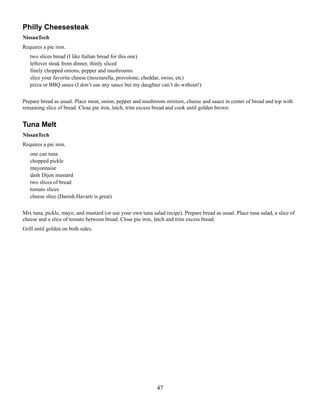 Philly Cheesesteak
NissanTech
Requires a pie iron.
two slices bread (I like Italian bread for this one)
leftover steak from dinner, thinly sliced
finely chopped onions, pepper and mushrooms
slice your favorite cheese (mozzarella, provolone, cheddar, swiss, etc)
pizza or BBQ sauce (I don’t use any sauce but my daughter can’t do without!)
Prepare bread as usual. Place meat, onion, pepper and mushroom mixture, cheese and sauce in center of bread and top with
remaining slice of bread. Close pie iron, latch, trim excess bread and cook until golden brown.

Tuna Melt
NissanTech
Requires a pie iron.
one can tuna
chopped pickle
mayonnaise
dash Dijon mustard
two slices of bread
tomato slices
cheese slice (Danish Havarti is great)
Mix tuna, pickle, mayo, and mustard (or use your own tuna salad recipe). Prepare bread as usual. Place tuna salad, a slice of
cheese and a slice of tomato between bread. Close pie iron, latch and trim excess bread.
Grill until golden on both sides.

47

 