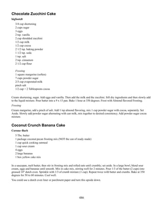 Chocolate Zucchini Cake
bigfoote8
3/4 cup shortening
2 cups sugar
3 eggs
2 tsp. vanilla
2 cup shredded zucchini
1/2 cup milk
1/2 cup cocoa
2 1/2 tsp. baking powder
1 1/2 tsp. soda
1 tsp. salt
2 tsp. cinnamon
2 1/2 cup flour
Frosting
1 square margarine (soften)
7 cups powder sugar
2/3 cup evaporated milk
pinch salt
1/2 cup + 2 Tablespoons cocoa
Cream shortening, sugar. Add eggs and vanilla. Then add the milk and the zucchini. Sift dry ingredients and then slowly add
to the liquid mixture. Pour batter into a 9 x 13 pan. Bake 1 hour at 350 degrees. Frost with Almond flavored Frosting.
Frosting
Cream margarine, add a pinch of salt. Add 1 tsp almond flavoring, mix 1 cup powder sugar with cocoa, separately. Set
Aside. Slowly add powder sugar alternating with can milk, mix together to desired consistency. Add powder sugar cocoa
mixture.

Coconut Crunch Banana Cake
Corona~Barb
5 Tbs. butter
1 package coconut pecan frosting mix (NOT the can of ready made)
1 cup quick cooking oatmeal
1 cup sour cream
4 eggs
2 large bananas
1 box yellow cake mix
In a saucepan, melt butter, then stir in frosting mix and rolled oats until crumbly; set aside. In a large bowl, blend sour
cream, eggs and bananas until smooth. Mix in cake mix, stirring well for 2 minutes. Pour 1/3 of the batter (2 cups) into
greased 10" dutch oven. Sprinkle with 1/3 of crumb mixture (1 cup). Repeat twice with batter and crumbs. Bake at 350
degrees for 50 to 60 minutes. Cool well.
You could use a dutch oven liner or parchment paper and turn this upside down.

486

 