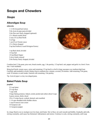 Soups and Chowders
Soups
Albondigas Soup
mikeschn
1 1/2 lb Ground beef sirloin
5 tbs Acini di pepe pasta divided
2 tbs Pine nuts finely chopped (optional)
1/3 c Bread crumbs dried
2 cans (14 oz) Beef broth
2 ea Egg
1 can (8 oz) Tomato sauce
1/3 c Onion chopped
2 tsp beef bullion (I used Orrington Farms)
1 tsp Basil dried, divided
1/4 tsp Salt
1/8 tsp Black Pepper
2 clove Garlic minced
2 tbs Parsley finely chopped, divided
Combine beef, 2 tbs pasta, pine nuts, bread crumbs, egg, 1 tbs parsley, 1/2 tsp basil, salt, pepper and garlic in a bowl. Form
into 1 inch meatballs.
Bring beef broth, tomato sauce, onion and remaining 1/2 tsp basil to a boil in large saucepan over medium-high heat.
Carefully add meatballs to broth. Reduce heat to medium-low; simmer, covered, 20 minutes. Add remaining 3 tbs pasta;
cook 10 minutes or until tender. Garnish with remaining 1 tbs parsley.
Tip: Acini di pepe is a tiny rice-shaped pasta.

Baked Potato Soup
jeepdad
2/3 cup butter
2/3 cup flour
7 cups milk
4 large baking potatoes, baked, cooled, peeled and cubed, about 4 cups
4 green onions, thinly sliced
10 to 12 strips bacon, cooked, drained, and crumbled
1 1/4 cups shredded mild cheddar cheese
1 cup (8 ounces) sour cream
3/4 teaspoon salt
1/2 teaspoon pepper
In a large Dutch oven or stockpot over low heat, melt butter. Stir in flour; stir until smooth and bubbly. Gradually add milk,
stirring constantly, until sauce has thickened. Add potatoes and onions. Continue to cook, stirring constantly, until soup

49

 