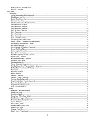 Redneck Pulled Pork Chowder.........................................................................................................................................71
Seafood Chowder..............................................................................................................................................................72
Side Dishes..................................................................................................................................................................................73
Casseroles...............................................................................................................................................................................73
Apple-Sausage Breakfast Casserole.................................................................................................................................73
Black Beans and Rice.......................................................................................................................................................73
Butter Bean Casserole.......................................................................................................................................................74
Caveman Casserole...........................................................................................................................................................74
Chicken, Broccoli & Rice Casserole................................................................................................................................75
Chile Relleno Casserole....................................................................................................................................................75
Chile Relleno Casserole 2.................................................................................................................................................75
Chile Relleno Casserole 3.................................................................................................................................................76
Chili Rellenos Casserole...................................................................................................................................................76
Corn Casserole..................................................................................................................................................................77
Corn Casserole 2...............................................................................................................................................................77
Corn Casserole 3...............................................................................................................................................................77
Corn Fritter Casserole.......................................................................................................................................................78
Crust Topped Pizza Casserole...........................................................................................................................................78
Denny’s Mom’s Green Enchilada Casserole....................................................................................................................79
Dutch Oven Macaroni and Cheese...................................................................................................................................79
Enchilada Casserole..........................................................................................................................................................80
Green Bean & White Corn Casserole...............................................................................................................................80
Green Chili Soufflé...........................................................................................................................................................81
Gunswinger's Casserole....................................................................................................................................................81
Hash Brown Casserole......................................................................................................................................................82
Hatch Chile Baked Mac & Cheese...................................................................................................................................82
Hearty Bean Casserole......................................................................................................................................................83
Kielbasa and Pepper Casserole.........................................................................................................................................83
Macaroni and Cheese........................................................................................................................................................84
Mexican Casserole............................................................................................................................................................84
Nacho Breakfast Casserole...............................................................................................................................................84
Noodle Casserole w/ Apples, Raisins & Apricots............................................................................................................85
Praline Yam Casserole with Orange Sauce.......................................................................................................................85
Ratatouille.........................................................................................................................................................................86
Reuben Casserole..............................................................................................................................................................86
Rice Casserole...................................................................................................................................................................87
Sausage Casserole.............................................................................................................................................................87
Sausage Creole Casserole.................................................................................................................................................87
Seafood Tortilla Casserole................................................................................................................................................88
Sweet Potato/Yam-Tomato Casserole...............................................................................................................................88
Tuna Noodle Casserole.....................................................................................................................................................88
Vegetable Noodle Casserole.............................................................................................................................................89
West Africa Jollof Rice.....................................................................................................................................................89
Salads......................................................................................................................................................................................91
Broccoli / Cauliflower Salad............................................................................................................................................91
Cap's Cole Slaw................................................................................................................................................................91
Cranberry Salad................................................................................................................................................................91
Fennel and White Bean Salad...........................................................................................................................................92
Fire Roasted Veggie Salad................................................................................................................................................92
Fresh Cranberry Congealed Salad....................................................................................................................................93
Gina's Pea Salad................................................................................................................................................................93
Leaf Lettuce Salad............................................................................................................................................................93
Loaded Baked Potato Salad..............................................................................................................................................94
Mom's Fruit Salad.............................................................................................................................................................94
Oriental Cole Slaw............................................................................................................................................................95
Really Good Potato Salad.................................................................................................................................................95

5

 
