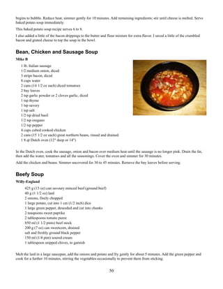 begins to bubble. Reduce heat; simmer gently for 10 minutes. Add remaining ingredients; stir until cheese is melted. Serve
baked potato soup immediately.
This baked potato soup recipe serves 6 to 8.
I also added a little of the bacon drippings to the butter and flour mixture for extra flavor. I saved a little of the crumbled
bacon and grated cheese to top the soup in the bowl.

Bean, Chicken and Sausage Soup
Mike B
1 lb. Italian sausage
1/2 medium onion, diced
3 strips bacon, diced
8 cups water
2 cans (14 1/2 oz each) diced tomatoes
2 bay leaves
2 tsp garlic powder or 2 cloves garlic, diced
1 tsp thyme
1 tsp savory
1 tsp salt
1/2 tsp dried basil
1/2 tsp oregano
1/2 tsp pepper
4 cups cubed cooked chicken
2 cans (15 1/2 oz each) great northern beans, rinsed and drained
1 8 qt Dutch oven (12" deep or 14")
In the Dutch oven, cook the sausage, onion and bacon over medium heat until the sausage is no longer pink. Drain the fat,
then add the water, tomatoes and all the seasonings. Cover the oven and simmer for 30 minutes.
Add the chicken and beans. Simmer uncovered for 30 to 45 minutes. Remove the bay leaves before serving.

Beefy Soup
Willy-England
425 g (15 oz) can savoury minced beef (ground beef)
40 g (1 1/2 oz) lard
2 onions, finely chopped
1 large potato, cut into 1 cm (1/2 inch) dice
1 large green pepper, deseeded and cut into chunks
2 teaspoons sweet paprika
2 tablespoons tomato puree
850 ml (1 1/2 pints) beef stock
200 g (7 oz) can sweetcorn, drained
salt and freshly ground black pepper
150 ml (1/4 pint) soured cream
1 tablespoon snipped chives, to garnish
Melt the lard in a large saucepan, add the onions and potato and fry gently for about 5 minutes. Add the green pepper and
cook for a further 10 minutes, stirring the vegetables occasionally to prevent them from sticking.

50

 