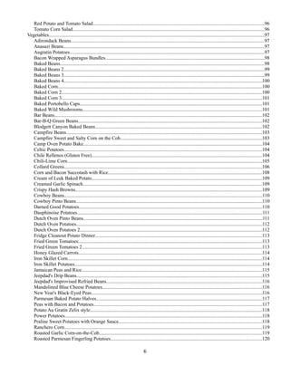 Red Potato and Tomato Salad...........................................................................................................................................96
Tomato Corn Salad...........................................................................................................................................................96
Vegetables...............................................................................................................................................................................97
Adirondack Beans.............................................................................................................................................................97
Anasazi Beans...................................................................................................................................................................97
Augratin Potatoes..............................................................................................................................................................97
Bacon Wrapped Asparagus Bundles.................................................................................................................................98
Baked Beans......................................................................................................................................................................98
Baked Beans 2...................................................................................................................................................................99
Baked Beans 3...................................................................................................................................................................99
Baked Beans 4.................................................................................................................................................................100
Baked Corn.....................................................................................................................................................................100
Baked Corn 2..................................................................................................................................................................100
Baked Corn 3..................................................................................................................................................................101
Baked Portobello Caps...................................................................................................................................................101
Baked Wild Mushrooms.................................................................................................................................................101
Bar Beans........................................................................................................................................................................102
Bar-B-Q Green Beans.....................................................................................................................................................102
Blodgett Canyon Baked Beans.......................................................................................................................................102
Campfire Beans...............................................................................................................................................................103
Campfire Sweet and Salty Corn on the Cob...................................................................................................................103
Camp Oven Potato Bake.................................................................................................................................................104
Celtic Potatoes................................................................................................................................................................104
Chile Rellenos (Gluten Free)..........................................................................................................................................104
Chili-Lime Corn..............................................................................................................................................................105
Collard Greens................................................................................................................................................................106
Corn and Bacon Succotash with Rice.............................................................................................................................108
Cream of Leek Baked Potato..........................................................................................................................................109
Creamed Garlic Spinach.................................................................................................................................................109
Crispy Hash Browns.......................................................................................................................................................109
Cowboy Beans................................................................................................................................................................110
Cowboy Pinto Beans.......................................................................................................................................................110
Darned Good Potatoes....................................................................................................................................................110
Dauphinoise Potatoes......................................................................................................................................................111
Dutch Oven Pinto Beans.................................................................................................................................................111
Dutch Oven Potatoes.......................................................................................................................................................112
Dutch Oven Potatoes 2....................................................................................................................................................112
Fridge Cleanout Potato Dinner.......................................................................................................................................113
Fried Green Tomatoes.....................................................................................................................................................113
Fried Green Tomatoes 2..................................................................................................................................................113
Honey Glazed Carrots.....................................................................................................................................................114
Iron Skillet Corn..............................................................................................................................................................114
Iron Skillet Potatoes........................................................................................................................................................114
Jamaican Peas and Rice..................................................................................................................................................115
Jeepdad's Drip Beans......................................................................................................................................................115
Jeepdad's Improvised Refried Beans..............................................................................................................................116
Mandolined Blue Cheese Potatoes.................................................................................................................................116
New Year's Black-Eyed Peas..........................................................................................................................................116
Parmesan Baked Potato Halves......................................................................................................................................117
Peas with Bacon and Potatoes........................................................................................................................................117
Potato Au Gratin Zelix style...........................................................................................................................................118
Power Potatoes................................................................................................................................................................118
Praline Sweet Potatoes with Orange Sauce....................................................................................................................118
Ranchero Corn................................................................................................................................................................119
Roasted Garlic Corn-on-the-Cob....................................................................................................................................119
Roasted Parmesan Fingerling Potatoes..........................................................................................................................120

6

 