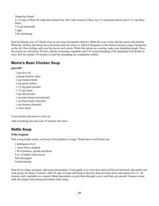 Dumpling Dough
2 1/2 cups of flour (To make this Gluten Free, like I did, instead of flour, use 2/3 cup potato Starch and 2 1/2 cups Rice
flour)
1/2 cup buttermilk
2 eggs
2 tbs shortening
Start by heating your 14" Dutch oven on one ring of briquettes (below). When the oven is hot, add the onions and chicken.
When the chicken and onions have browned, pour the water in. Add 6-8 briquettes to the bottom and put a ring of briquettes
on the lid. Once boiling, add your bay leaves and carrots. While the carrots are cooking, make your dumpling dough. Once
the carrots are soft (about 30 min), add the remaining vegetables and 3/4" round dumplings (The dumplings will double in
size). Boil for another 30 minutes or until the dumplings are completely cooked.

Momo's Bean Chicken Soup
gator409
1 tsp olive oil
1 pound chicken cubes
1 cup chicken broth
1 can green chillies
1 1/2 tsp garlic powder
1 1/2 tsp cumin
1 tsp chili powder
1 can pinto beans (not drained)
1 can black beans (drained)
1 can hominy (drained)
1 onion diced
Cook chicken and onion in olive oil.
Add everything else and cook 10 minutes till warm.

Nettle Soup
Willy-England
Pick young tender nettles well away from pollution or dogs!! Wash leaves well before use.
1 tablespoon of oil
1 onion finely chopped
1 lb of potatoes, peeled and diced
8 oz. of tender nettle leaves
Salt and pepper
Grated nutmeg
Heat oil in a large saucepan, add onion and potatoes. Cook gently over a low heat until soft but not browned, add nettles and
cook gently for about 5 minutes. Add 5/6 cups of water and bring to the boil, then turn heat down and simmer for 15 - 20
minutes until vegetables are cooked. Blend ingredients or push them through a sieve until they are smooth. Season to taste
with salt, pepper and nutmeg and reheat when using.

60

 