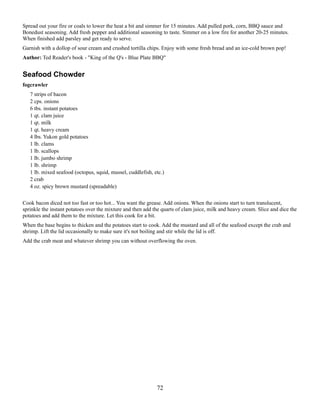 Spread out your fire or coals to lower the heat a bit and simmer for 15 minutes. Add pulled pork, corn, BBQ sauce and
Bonedust seasoning. Add fresh pepper and additional seasoning to taste. Simmer on a low fire for another 20-25 minutes.
When finished add parsley and get ready to serve.
Garnish with a dollop of sour cream and crushed tortilla chips. Enjoy with some fresh bread and an ice-cold brown pop!
Author: Ted Reader's book - "King of the Q's - Blue Plate BBQ"

Seafood Chowder
fogcrawler
7 strips of bacon
2 cps. onions
6 tbs. instant potatoes
1 qt. clam juice
1 qt. milk
1 qt. heavy cream
4 lbs. Yukon gold potatoes
1 lb. clams
1 lb. scallops
1 lb. jumbo shrimp
1 lb. shrimp
1 lb. mixed seafood (octopus, squid, mussel, cuddlefish, etc.)
2 crab
4 oz. spicy brown mustard (spreadable)
Cook bacon diced not too fast or too hot... You want the grease. Add onions. When the onions start to turn translucent,
sprinkle the instant potatoes over the mixture and then add the quarts of clam juice, milk and heavy cream. Slice and dice the
potatoes and add them to the mixture. Let this cook for a bit.
When the base begins to thicken and the potatoes start to cook. Add the mustard and all of the seafood except the crab and
shrimp. Lift the lid occasionally to make sure it's not boiling and stir while the lid is off.
Add the crab meat and whatever shrimp you can without overflowing the oven.

72

 