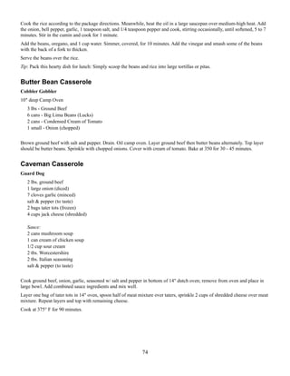Cook the rice according to the package directions. Meanwhile, heat the oil in a large saucepan over medium-high heat. Add
the onion, bell pepper, garlic, 1 teaspoon salt, and 1/4 teaspoon pepper and cook, stirring occasionally, until softened, 5 to 7
minutes. Stir in the cumin and cook for 1 minute.
Add the beans, oregano, and 1 cup water. Simmer, covered, for 10 minutes. Add the vinegar and smash some of the beans
with the back of a fork to thicken.
Serve the beans over the rice.
Tip: Pack this hearty dish for lunch: Simply scoop the beans and rice into large tortillas or pitas.

Butter Bean Casserole
Cobbler Gobbler
10" deep Camp Oven
3 lbs - Ground Beef
6 cans - Big Lima Beans (Lucks)
2 cans - Condensed Cream of Tomato
1 small - Onion (chopped)
Brown ground beef with salt and pepper. Drain. Oil camp oven. Layer ground beef then butter beans alternately. Top layer
should be butter beans. Sprinkle with chopped onions. Cover with cream of tomato. Bake at 350 for 30 - 45 minutes.

Caveman Casserole
Guard Dog
2 lbs. ground beef
1 large onion (diced)
7 cloves garlic (minced)
salt & pepper (to taste)
2 bags tater tots (frozen)
4 cups jack cheese (shredded)
Sauce:
2 cans mushroom soup
1 can cream of chicken soup
1/2 cup sour cream
2 tbs. Worcestershire
2 tbs. Italian seasoning
salt & pepper (to taste)
Cook ground beef, onion, garlic, seasoned w/ salt and pepper in bottom of 14" dutch oven; remove from oven and place in
large bowl. Add combined sauce ingredients and mix well.
Layer one bag of tater tots in 14" oven, spoon half of meat mixture over taters, sprinkle 2 cups of shredded cheese over meat
mixture. Repeat layers and top with remaining cheese.
Cook at 375° F for 90 minutes.

74

 