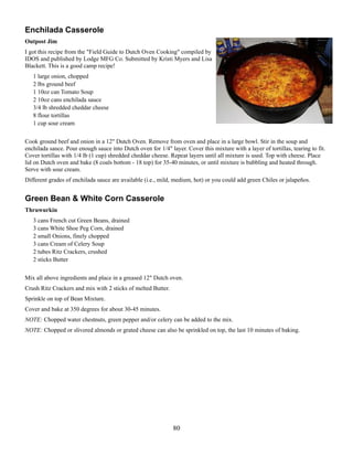 Enchilada Casserole
Outpost Jim
I got this recipe from the "Field Guide to Dutch Oven Cooking" compiled by
IDOS and published by Lodge MFG Co. Submitted by Kristi Myers and Lisa
Blackett. This is a good camp recipe!
1 large onion, chopped
2 lbs ground beef
1 10oz can Tomato Soup
2 10oz cans enchilada sauce
3/4 lb shredded cheddar cheese
8 flour tortillas
1 cup sour cream
Cook ground beef and onion in a 12" Dutch Oven. Remove from oven and place in a large bowl. Stir in the soup and
enchilada sauce. Pour enough sauce into Dutch oven for 1/4" layer. Cover this mixture with a layer of tortillas, tearing to fit.
Cover tortillas with 1/4 lb (1 cup) shredded cheddar cheese. Repeat layers until all mixture is used. Top with cheese. Place
lid on Dutch oven and bake (8 coals bottom - 18 top) for 35-40 minutes, or until mixture is bubbling and heated through.
Serve with sour cream.
Different grades of enchilada sauce are available (i.e., mild, medium, hot) or you could add green Chiles or jalapeños.

Green Bean & White Corn Casserole
Thruwurkin
3 cans French cut Green Beans, drained
3 cans White Shoe Peg Corn, drained
2 small Onions, finely chopped
3 cans Cream of Celery Soup
2 tubes Ritz Crackers, crushed
2 sticks Butter
Mix all above ingredients and place in a greased 12" Dutch oven.
Crush Ritz Crackers and mix with 2 sticks of melted Butter.
Sprinkle on top of Bean Mixture.
Cover and bake at 350 degrees for about 30-45 minutes.
NOTE: Chopped water chestnuts, green pepper and/or celery can be added to the mix.
NOTE: Chopped or slivered almonds or grated cheese can also be sprinkled on top, the last 10 minutes of baking.

80

 