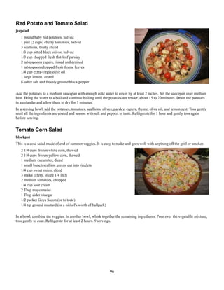 Red Potato and Tomato Salad
jeepdad
1 pound baby red potatoes, halved
1 pint (2 cups) cherry tomatoes, halved
3 scallions, thinly sliced
1/3 cup pitted black olives, halved
1/3 cup chopped fresh flat-leaf parsley
2 tablespoons capers, rinsed and drained
1 tablespoon chopped fresh thyme leaves
1/4 cup extra-virgin olive oil
1 large lemon, zested
Kosher salt and freshly ground black pepper
Add the potatoes to a medium saucepan with enough cold water to cover by at least 2 inches. Set the saucepan over medium
heat. Bring the water to a boil and continue boiling until the potatoes are tender, about 15 to 20 minutes. Drain the potatoes
in a colander and allow them to dry for 5 minutes.
In a serving bowl, add the potatoes, tomatoes, scallions, olives, parsley, capers, thyme, olive oil, and lemon zest. Toss gently
until all the ingredients are coated and season with salt and pepper, to taste. Refrigerate for 1 hour and gently toss again
before serving.

Tomato Corn Salad
blackpot
This is a cold salad made of end of summer veggies. It is easy to make and goes well with anything off the grill or smoker.
2 1/4 cups frozen white corn, thawed
2 1/4 cups frozen yellow corn, thawed
1 medium cucumber, diced
1 small bunch scallion greens cut into ringlets
1/4 cup sweet onion, diced
3 stalks celery, sliced 1/4 inch
2 medium tomatoes, chopped
1/4 cup sour cream
2 Tbsp mayonnaise
1 Tbsp cider vinegar
1/2 packet Goya Sazon (or to taste)
1/4 tsp ground mustard (or a nickel's worth of ballpark)
In a bowl, combine the veggies. In another bowl, whisk together the remaining ingredients. Pour over the vegetable mixture;
toss gently to coat. Refrigerate for at least 2 hours. 9 servings.

96

 