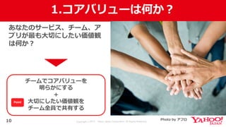 Copyright © 2017 Yahoo Japan Corporation. All Rights Reserved.
1.コアバリューは何か？
10
あなたのサービス、チーム、ア
プリが最も⼤切にしたい価値観
は何か？
チームでコアバリューを
明らかにする
＋
⼤切にしたい価値観を
チーム全員で共有する
Photo by アフロ
Point
 