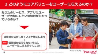 Copyright © 2017 Yahoo Japan Corporation. All Rights Reserved.
2.どのようにコアバリューをユーザーに伝えるのか？
11
あなたのサービス、アプリはユー
ザーが⼤切にしたい価値観が伝わっ
ているのか？
価値観を伝えられているか検証しよう
＋
価値観を伝えられなければ、
ユーザーは⼆度と戻ってこない
Photo by アフロ
Point
 