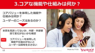 Copyright © 2017 Yahoo Japan Corporation. All Rights Reserved.
3.コアな機能や仕組みは何か？
12
コアバリューを体現した機能や
仕組みは何か？
ユーザーのニーズはあるのか？
本質を⾒誤ってないか、内部・外部要
因で変化がないかも確認
＋
コアバリューを体現した
機能や仕組みがないと
ユーザーは興味を⽰さない
Photo by アフロ
Point
 