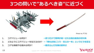 Copyright © 2017 Yahoo Japan Corporation. All Rights Reserved.
3つの問いで”あるべき姿”に近づく
13
1. コアバリューは何か?
2. どのようにコアバリューを伝えるのか?
3. コアな機能や仕組みは何か?
Photo by アフロ
→持つだけで精神が統⼀される程の最⾼の切れ味
→「殿もお気に⼊り・安⼼の⼀本」というビラを配る
→磨き込んだ先端の鋭利さ
 