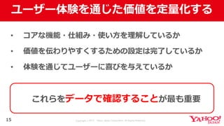 Copyright © 2017 Yahoo Japan Corporation. All Rights Reserved.
ユーザー体験を通じた価値を定量化する
• コアな機能・仕組み・使い⽅を理解しているか
• 価値を伝わりやすくするための設定は完了しているか
• 体験を通じてユーザーに喜びを与えているか
15
これらをデータで確認することが最も重要
 