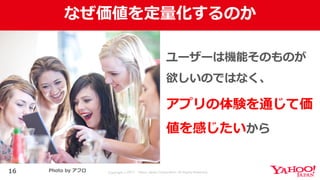 Copyright © 2017 Yahoo Japan Corporation. All Rights Reserved.
なぜ価値を定量化するのか
16
ユーザーは機能そのものが
欲しいのではなく、
アプリの体験を通じて価
値を感じたいから
Photo by アフロ
 