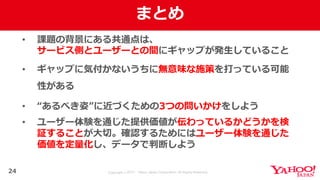 Copyright © 2017 Yahoo Japan Corporation. All Rights Reserved.
まとめ
• 課題の背景にある共通点は、
サービス側とユーザーとの間にギャップが発⽣していること
• ギャップに気付かないうちに無意味な施策を打っている可能
性がある
• “あるべき姿”に近づくための3つの問いかけをしよう
• ユーザー体験を通じた提供価値が伝わっているかどうかを検
証することが⼤切。確認するためにはユーザー体験を通じた
価値を定量化し、データで判断しよう
24
 