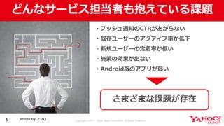 Copyright © 2017 Yahoo Japan Corporation. All Rights Reserved.
どんなサービス担当者も抱えている課題
5
・プッシュ通知のCTRがあがらない
・既存ユーザーのアクティブ率が低下
・新規ユーザーの定着率が低い
・施策の効果が出ない
・Android版のアプリが弱い
さまざまな課題が存在
Photo by アフロ
 