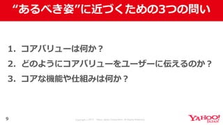 Copyright © 2017 Yahoo Japan Corporation. All Rights Reserved.
“あるべき姿”に近づくための3つの問い
9
1. コアバリューは何か？
2. どのようにコアバリューをユーザーに伝えるのか？
3. コアな機能や仕組みは何か？
 