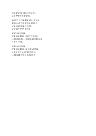 하나 둘씩 튀는 불씨 속에 보이는
우리 추억 더 밝게 빛나고
우리만은 시간에 쫓겨 잊지는 말아요
얼마나 소중한지, 얼마나 고마운지
내일 아침에 달빛이 꺼져도
우리 맘은 꺼지지 않아요
힘들고 너 지칠 때
그댈 밝혀 줄게요, 환하게 웃어봐요
서로의 힘이 될 수 있게 다 같이 불러봐요
이 밤이 지나도
힘들고 너 지칠 때
그댈 밝혀 줄게요, 내 손을 놓지 마요
내 옆에 있던 널, 네 옆에 있던 나
서로를 밝힐 우리의 캠프파이어
 