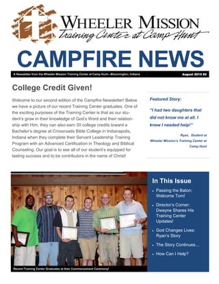 CAMPFIRE NEWS
Featured Story:
“I had two daughters that
did not know me at all. I
knew I needed help!”
Ryan, Student at
Wheeler Mission’s Training Center at
Camp Hunt
In This Issue
 Passing the Baton:
Welcome Tom!
 Director’s Corner:
Dwayne Shares His
Training Center
Updates!
 God Changes Lives:
Ryan’s Story
 The Story Continues…
 How Can I Help?
Recent Training Center Graduates at their Commencement Ceremony!
College Credit Given!
Welcome to our second edition of the Campfire Newsletter! Below
we have a picture of our recent Training Center graduates. One of
the exciting purposes of the Training Center is that as our stu-
dent’s grow in their knowledge of God’s Word and their relation-
ship with Him, they can also earn 30 college credits toward a
Bachelor’s degree at Crossroads Bible College in Indianapolis,
Indiana when they complete their Servant Leadership Training
Program with an Advanced Certification in Theology and Biblical
Counseling. Our goal is to see all of our student’s equipped for
lasting success and to be contributors in the name of Christ!
A Newsletter from the Wheeler Mission Training Center at Camp Hunt—Bloomington, Indiana August 2015 #2
 