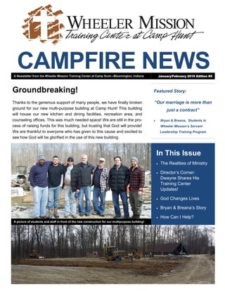 CAMPFIRE NEWS
Featured Story:
“Our marriage is more than
just a contract”
 Bryan & Breana, Students in
Wheeler Mission’s Servant
Leadership Training Program
In This Issue
 The Realities of Ministry
 Director’s Corner:
Dwayne Shares His
Training Center
Updates!
 God Changes Lives
 Bryan & Breana’s Story
 How Can I Help?
Groundbreaking!
Thanks to the generous support of many people, we have finally broken
ground for our new multi-purpose building at Camp Hunt! This building
will house our new kitchen and dining facilities, recreation area, and
counseling offices. This was much needed space! We are still in the pro-
cess of raising funds for this building, but trusting that God will provide!
We are thankful to everyone who has given to this cause and excited to
see how God will be glorified in the use of this new building.
A Newsletter from the Wheeler Mission Training Center at Camp Hunt—Bloomington, Indiana January/February 2016 Edition #5
A picture of students and staff in front of the new construction for our multipurpose building!
 