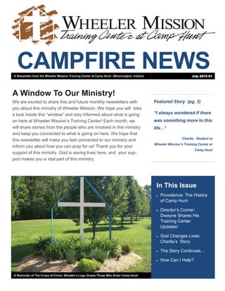CAMPFIRE NEWS
Featured Story (pg. 3)
“I always wondered if there
was something more to this
life...”
Charlie, Student at
Wheeler Mission’s Training Center at
Camp Hunt
In This Issue
 Providence: The History
of Camp Hunt
 Director’s Corner:
Dwayne Shares His
Training Center
Updates!
 God Changes Lives:
Charlie’s Story
 The Story Continues…
 How Can I Help?
A Reminder of The Cross of Christ, Wheeler’s Logo Greets Those Who Enter Camp Hunt!
A Window To Our Ministry!
We are excited to share this and future monthly newsletters with
you about this ministry of Wheeler Mission. We hope you will take
a look inside this “window” and stay informed about what is going
on here at Wheeler Mission’s Training Center! Each month, we
will share stories from the people who are involved in this ministry
and keep you connected to what is going on here. We hope that
this newsletter will make you feel connected to our ministry and
inform you about how you can pray for us! Thank you for your
support of this ministry. God is saving lives here, and your sup-
port makes you a vital part of this ministry.
A Newsletter from the Wheeler Mission Training Center at Camp Hunt—Bloomington, Indiana July 2015 #1
 