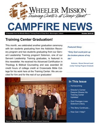 CAMPFIRE NEWS
Featured Story:
“Only God could pick up
the broken pieces of my
life”
Solomon, Recent Servant Lead-
ership Training Program Graduate
In This Issue
 Homecoming
 Director’s Corner:
Dwayne Shares His
Training Center
Updates!
 God Changes Lives:
Solomon’s Story
 The Story Continues…
 How Can I Help?
Recent Training Center Graduates at their Commencement Ceremony!
Training Center Graduation!
This month, we celebrated another graduation ceremony
with ten students graduating from the Addiction Recov-
ery program and two students graduating from our Serv-
ant Leadership Training program! Solomon, one of our
Servant Leadership Training graduates, is featured in
this newsletter. He received his Advanced Certification in
Theology & Biblical Counseling and was awarded 30
credit hours of college credit at Crossroads Bible Col-
lege for his work here at the Training Center. We are ex-
cited for him and for the rest of our graduates!
A Newsletter from the Wheeler Mission Training Center at Camp Hunt—Bloomington, Indiana October 2015 #3
 