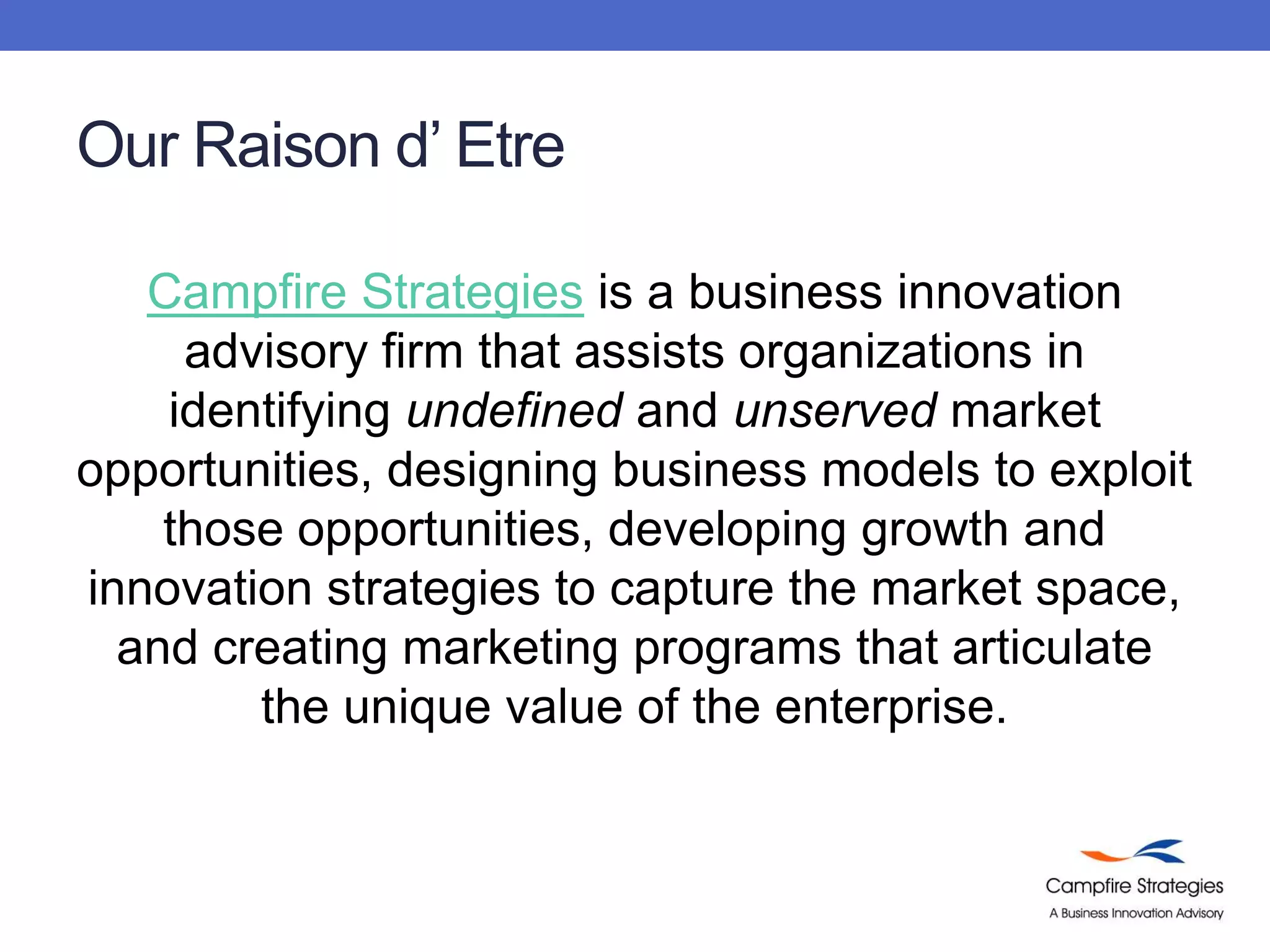 Our Raison d’ EtreCampfire Strategiesis a business innovation advisory firm that assists organizations in identifying undefined and unserved market opportunities, designing business models to exploit those opportunities, developing growth and innovation strategies to capture the market space, and creating marketing programs that articulate the unique value of the enterprise. 