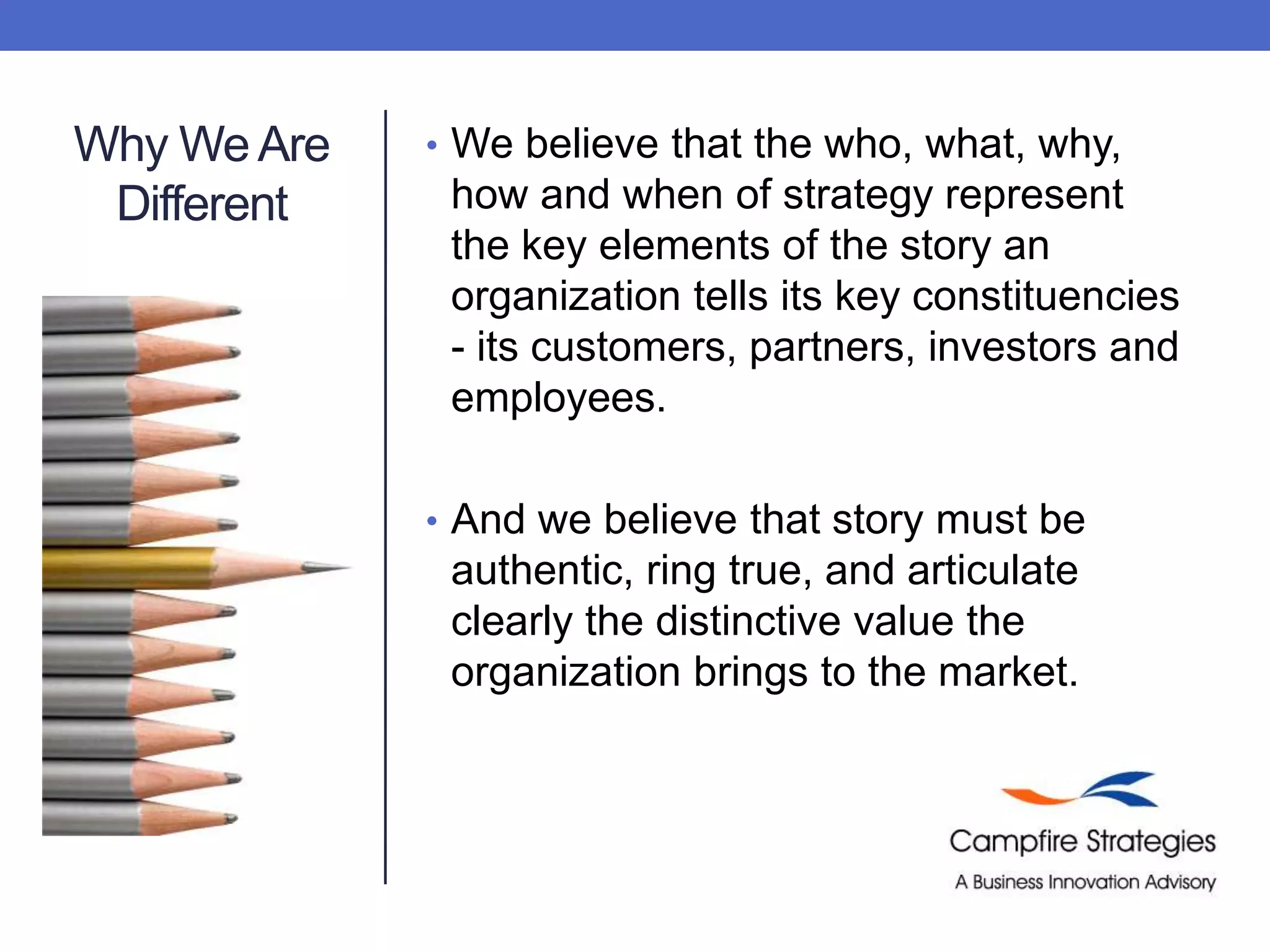 Why We Are DifferentWe believe that the who, what, why, how and when of strategy represent the key elements of the story an organization tells its key constituencies - its customers, partners, investors and employees.  And we believe that story must be authentic, ring true, and articulate clearly the distinctive value the organization brings to the market.