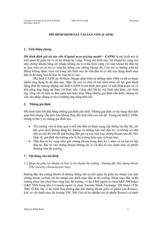 Chương trình Giảng dạy Kinh tế Fulbright Phân tích Tài chính Bài giảng 6
Niên khoá 2006-07
Nguyen Minh Kieu 1
MÔ HÌNH ĐỊNH GIÁ TÀI SẢN VỐN (CAPM)
1. Giới thiệu chung
Mô hình định giá tài sản vốn (Capital asset pricing model – CAPM) là mô hình mô tả
mối quan hệ giữa rủi ro và lợi nhuận kỳ vọng. Trong mô hình này, lợi nhuận kỳ vọng của
một chứng khoán bằng lợi nhuận không rủi ro (risk-free) cộng với một khoản bù đắp rủi
ro dựa trên cơ sở rủi ro toàn hệ thống của chứng khoán đó. Còn rủi ro không toàn hệ
thống không được xem xét trong mô hình này do nhà đầu tư có thể xây dựng danh mục
đầu tư đa dạng hoá để loại bỏ loại rủi ro này.
Mô hình CAPM do William Sharpe phát triển từ những năm 1960 và đã có được
nhiều ứng dụng từ đó đến nay. Mặc dù còn có một số mô hình khác nỗ lực giải thích
động thái thị trường nhưng mô hình CAPM là mô hình đơn giản về mặt khái niệm và có
khả năng ứng dụng sát thực với thực tiễn. Cũng như bất kỳ mô hình nào khác, mô hình
này cũng chỉ là một sự đơn giản hoá hiện thực bằng những giả định cần thiết, nhưng nó
vẫn cho phép chúng ta rút ra những ứng dụng hữu ích.
2. Những giả định
Mô hình luôn bắt đầu bằng những giả định cần thiết. Những giả định có tác dụng làm đơn
giản hoá nhưng vẫn đảm bảo không thay đổi tính chất của vấn đề. Trong mô hình CAPM,
chúng ta lưu ý có những giả định sau:
• Thị trường vốn là hiệu quả ở chỗ nhà đầu tư được cung cấp thông tin đầy đủ, chi
phí giao dịch không đáng kể, không có những hạn chế đầu tư, và không có nhà
đầu tư nào đủ lớn để ảnh hưởng đến giá cả của một loại chứng khoán nào đó. Nói
khác đi, giả định thị trường vốn là thị trường hiệu quả và hoàn hảo.
• Nhà đầu tư kỳ vọng nắm giữ chứng khoán trong thời kỳ 1 năm và có hai cơ hội
đầu tư: đầu tư vào chứng khoán không rủi ro và đầu tư vào danh mục cổ phiếu
thường trên thị trường.
3. Nội dung của mô hình
3.1 Quan hệ giữa lợi nhuận cá biệt và lợi nhuận thị trường - Đường đặc thù chứng khoán
(The security characteristic line)
Đường đặc thù chứng khoán là đường thẳng mô tả mối quan hệ giữa lợi nhuận của một
chứng khoán cá biệt với lợi nhuận của danh mục đầu tư thị trường. Danh mục đầu tư thị
trường được lựa chọn theo từng loại thị trường, ví dụ ở Mỹ người ta chọn S&P 500 Index
(S&P 500) trong khi ở Canada người ta chọn Toronto Stock Exchange 300 Index (TSE
300). Ở đây lấy ví dụ minh hoạ đường đặc thù chứng khoán giữa cổ phiếu của Remico,
Ltd. so với danh mục thị trường TSE 300. Giả sử lợi nhuận của cổ phiếu Remico và danh
 