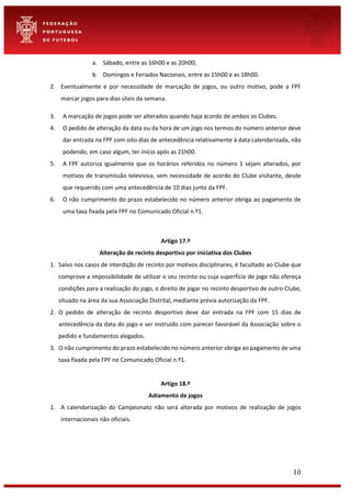 10
a. Sábado, entre as 16h00 e as 20h00;
b. Domingos e Feriados Nacionais, entre as 15h00 e as 18h00.
2. Eventualmente e por necessidade de marcação de jogos, ou outro motivo, pode a FPF
marcar jogos para dias úteis da semana.
3. A marcação de jogos pode ser alterados quando haja acordo de ambos os Clubes.
4. O pedido de alteração da data ou da hora de um jogo nos termos do número anterior deve
dar entrada na FPF com oito dias de antecedência relativamente à data calendarizada, não
podendo, em caso algum, ter início após as 21h00.
5. A FPF autoriza igualmente que os horários referidos no número 1 sejam alterados, por
motivos de transmissão televisiva, sem necessidade de acordo do Clube visitante, desde
que requerido com uma antecedência de 10 dias junto da FPF.
6. O não cumprimento do prazo estabelecido no número anterior obriga ao pagamento de
uma taxa fixada pela FPF no Comunicado Oficial n.º1.
Artigo 17.º
Alteração de recinto desportivo por iniciativa dos Clubes
1. Salvo nos casos de interdição de recinto por motivos disciplinares, é facultado ao Clube que
comprove a impossibilidade de utilizar o seu recinto ou cuja superfície de jogo não ofereça
condições para a realização do jogo, o direito de jogar no recinto desportivo de outro Clube,
situado na área da sua Associação Distrital, mediante prévia autorização da FPF.
2. O pedido de alteração de recinto desportivo deve dar entrada na FPF com 15 dias de
antecedência da data do jogo e ser instruído com parecer favorável da Associação sobre o
pedido e fundamentos alegados.
3. O não cumprimento do prazo estabelecido no número anterior obriga ao pagamento de uma
taxa fixada pela FPF no Comunicado Oficial n.º1.
Artigo 18.º
Adiamento de jogos
1. A calendarização do Campeonato não será alterada por motivos de realização de jogos
internacionais não oficiais.
 