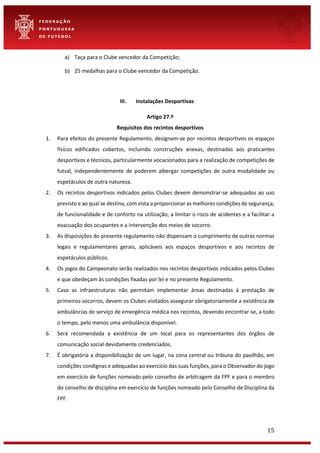 15
a) Taça para o Clube vencedor da Competição;
b) 25 medalhas para o Clube vencedor da Competição.
III. Instalações Desportivas
Artigo 27.º
Requisitos dos recintos desportivos
1. Para efeitos do presente Regulamento, designam-se por recintos desportivos os espaços
físicos edificados cobertos, incluindo construções anexas, destinadas aos praticantes
desportivos e técnicos, particularmente vocacionados para a realização de competições de
futsal, independentemente de poderem albergar competições de outra modalidade ou
espetáculos de outra natureza.
2. Os recintos desportivos indicados pelos Clubes devem demonstrar-se adequados ao uso
previsto e ao qual se destina, com vista a proporcionar as melhores condições de segurança,
de funcionalidade e de conforto na utilização, a limitar o risco de acidentes e a facilitar a
evacuação dos ocupantes e a intervenção dos meios de socorro.
3. As disposições do presente regulamento não dispensam o cumprimento de outras normas
legais e regulamentares gerais, aplicáveis aos espaços desportivos e aos recintos de
espetáculos públicos.
4. Os jogos do Campeonato serão realizados nos recintos desportivos indicados pelos Clubes
e que obedeçam às condições fixadas por lei e no presente Regulamento.
5. Caso as infraestruturas não permitam implementar áreas destinadas à prestação de
primeiros-socorros, devem os Clubes visitados assegurar obrigatoriamente a existência de
ambulâncias de serviço de emergência médica nos recintos, devendo encontrar-se, a todo
o tempo, pelo menos uma ambulância disponível.
6. Será recomendada a existência de um local para os representantes dos órgãos de
comunicação social devidamente credenciados.
7. É obrigatória a disponibilização de um lugar, na zona central ou tribuna do pavilhão, em
condições condignas e adequadas ao exercício das suas funções, para o Observador do jogo
em exercício de funções nomeado pelo conselho de arbitragem da FPF e para o membro
do conselho de disciplina em exercício de funções nomeado pelo Conselho de Disciplina da
FPF.
 