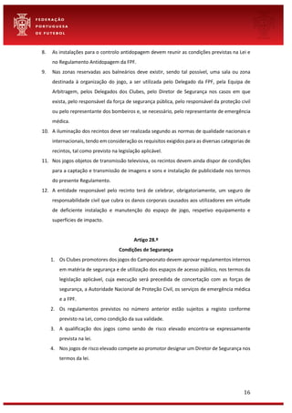 16
8. As instalações para o controlo antidopagem devem reunir as condições previstas na Lei e
no Regulamento Antidopagem da FPF.
9. Nas zonas reservadas aos balneários deve existir, sendo tal possível, uma sala ou zona
destinada à organização do jogo, a ser utilizada pelo Delegado da FPF, pela Equipa de
Arbitragem, pelos Delegados dos Clubes, pelo Diretor de Segurança nos casos em que
exista, pelo responsável da força de segurança pública, pelo responsável da proteção civil
ou pelo representante dos bombeiros e, se necessário, pelo representante de emergência
médica.
10. A iluminação dos recintos deve ser realizada segundo as normas de qualidade nacionais e
internacionais, tendo em consideração os requisitos exigidos para as diversas categorias de
recintos, tal como previsto na legislação aplicável.
11. Nos jogos objetos de transmissão televisiva, os recintos devem ainda dispor de condições
para a captação e transmissão de imagens e sons e instalação de publicidade nos termos
do presente Regulamento.
12. A entidade responsável pelo recinto terá de celebrar, obrigatoriamente, um seguro de
responsabilidade civil que cubra os danos corporais causados aos utilizadores em virtude
de deficiente instalação e manutenção do espaço de jogo, respetivo equipamento e
superfícies de impacto.
Artigo 28.º
Condições de Segurança
1. Os Clubes promotores dos jogos do Campeonato devem aprovar regulamentos internos
em matéria de segurança e de utilização dos espaços de acesso público, nos termos da
legislação aplicável, cuja execução será precedida de concertação com as forças de
segurança, a Autoridade Nacional de Proteção Civil, os serviços de emergência médica
e a FPF.
2. Os regulamentos previstos no número anterior estão sujeitos a registo conforme
previsto na Lei, como condição da sua validade.
3. A qualificação dos jogos como sendo de risco elevado encontra-se expressamente
prevista na lei.
4. Nos jogos de risco elevado compete ao promotor designar um Diretor de Segurança nos
termos da lei.
 