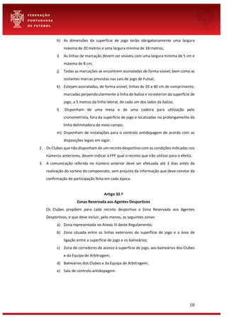 18
h) As dimensões da superfície de jogo terão obrigatoriamente uma largura
máxima de 20 metros e uma largura mínima de 18 metros;
i) As linhas de marcação devem ser visíveis com uma largura mínima de 5 cm e
máxima de 8 cm;
j) Todas as marcações se encontrem assinaladas de forma visível, bem como as
restantes marcas previstas nas Leis de jogo de Futsal;
k) Estejam assinaladas, de forma visível, linhas de 20 a 40 cm de comprimento,
marcadas perpendicularmente à linha de baliza e no exterior da superfície de
jogo, a 5 metros da linha lateral, de cada um dos lados da baliza;
l) Disponham de uma mesa e de uma cadeira para utilização pelo
cronometrista, fora da superfície de jogo e localizadas no prolongamento da
linha delimitadora do meio campo;
m) Disponham de instalações para o controlo antidopagem de acordo com as
disposições legais em vigor.
2. Os Clubes que não disponham de um recinto desportivo com as condições indicadas nos
números anteriores, devem indicar à FPF qual o recinto que irão utilizar para o efeito.
3. A comunicação referida no número anterior deve ser efetuada até 3 dias antes da
realização do sorteio do campeonato, sem prejuízo da informação que deve constar da
confirmação de participação feita em cada época.
Artigo 32.º
Zonas Reservada aos Agentes Desportivos
Os Clubes propõem para cada recinto desportivo a Zona Reservada aos Agentes
Desportivos, e que deve incluir, pelo menos, as seguintes zonas:
a) Zona representada no Anexo III deste Regulamento;
b) Zona situada entre as linhas exteriores da superfície de jogo e a área de
ligação entre a superfície de jogo e os balneários;
c) Zona de corredores de acesso à superfície de jogo, aos balneários dos Clubes
e da Equipa de Arbitragem;
d) Balneários dos Clubes e da Equipa de Arbitragem;
e) Sala de controlo antidopagem.
 