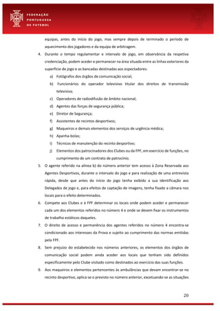 20
equipas, antes do início do jogo, mas sempre depois de terminado o período de
aquecimento dos jogadores e da equipa de arbitragem.
4. Durante o tempo regulamentar e intervalo de jogo, em observância da respetiva
credenciação, podem aceder e permanecer na área situada entre as linhas exteriores da
superfície de jogo e as bancadas destinadas aos espectadores:
a) Fotógrafos dos órgãos de comunicação social;
b) Funcionários do operador televisivo titular dos direitos de transmissão
televisiva;
c) Operadores de radiodifusão de âmbito nacional;
d) Agentes das forças de segurança pública;
e) Diretor de Segurança;
f) Assistentes de recintos desportivos;
g) Maqueiros e demais elementos dos serviços de urgência médica;
h) Apanha-bolas;
i) Técnicos de manutenção do recinto desportivo;
j) Elementos dos patrocinadores dos Clubes ou da FPF, em exercício de funções, no
cumprimento de um contrato de patrocínio.
5. O agente referido na alínea b) do número anterior tem acesso à Zona Reservada aos
Agentes Desportivos, durante o intervalo do jogo e para realização de uma entrevista
rápida, desde que antes do início do jogo tenha exibido a sua identificação aos
Delegados de jogo e, para efeitos de captação de imagens, tenha fixado a câmara nos
locais para o efeito determinados.
6. Compete aos Clubes e à FPF determinar os locais onde podem aceder e permanecer
cada um dos elementos referidos no número 4 e onde se devem fixar os instrumentos
de trabalho estáticos daqueles.
7. O direito de acesso e permanência dos agentes referidos no número 4 encontra-se
condicionado aos interesses da Prova e sujeito ao cumprimento das normas emitidas
pela FPF.
8. Sem prejuízo do estabelecido nos números anteriores, os elementos dos órgãos de
comunicação social podem ainda aceder aos locais que tenham sido definidos
especificamente pelo Clube visitado como destinados ao exercício das suas funções.
9. Aos maqueiros e elementos pertencentes às ambulâncias que devam encontrar-se no
recinto desportivo, aplica-se o previsto no número anterior, excetuando-se as situações
 