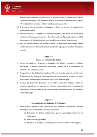 21
de emergência, nas quais, poderão entrar no terreno de jogo através de autorização da
Equipa de Arbitragem, e nos balneários através de autorização do Delegado de jogo da
FPF ou dos Clubes, consoante estejam ou não aqueles presentes.
10. O acesso à sala de controlo antidopagem é feito nos termos do Regulamento
Antidopagem da FPF.
11. A FPF autoriza ainda a acreditação de oito elementos por Clube, desde que devidamente
inscritos na FPF, que podem aceder à Zona Reservada aos Agentes Desportivos até 30
minutos antes do início do jogo e a partir dos 15 minutos depois do seu termo.
12. Fora do período referido no número anterior, os elementos mencionados devem
recolher ao balneário do respetivo Clube ou tomar o lugar que o seu título de ingresso
permita.
Artigo 34.º
Acesso aos balneários dos Clubes
1. Apenas os jogadores, dirigentes e delegados dos Clubes, treinadores, médicos,
massagistas, e demais funcionários autorizados, podem entrar e permanecer nos
balneários dos respetivos Clubes.
2. A requerimento dos Clubes interessados, a FPF pode autorizar o acesso aos balneários
de elementos dos órgãos de comunicação social, excetuando-se os casos em que o
acesso a esse balneário seja comum com o da Equipa de Arbitragem.
3. O acesso dos praticantes desportivos e dos árbitros à superfície de jogo, a partir dos
respetivos balneários, em especial nos recintos vocacionados para a realização de
competições de futsal, deve, sempre que possível, desembocar junto aos limites da
superfície de jogo.
Artigo 35.º
Acesso ao balneário da Equipa de Arbitragem
1. Antes do início do jogo e após o seu termo, têm acesso ao balneário da Equipa de
Arbitragem, para desempenho das funções respetivas:
a) Delegados dos Clubes participantes, quando autorizados pela Equipa de
Arbitragem;
b) Delegados de jogo da FPF;
c) Membros da Secção da área não profissional do Conselho de Arbitragem;
 