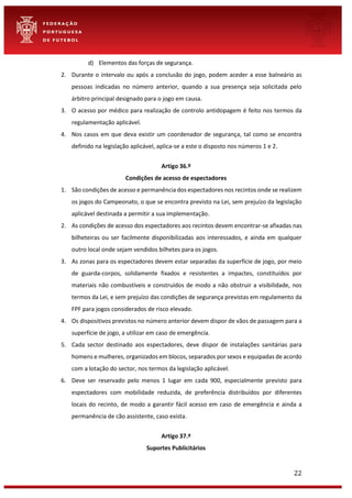 22
d) Elementos das forças de segurança.
2. Durante o intervalo ou após a conclusão do jogo, podem aceder a esse balneário as
pessoas indicadas no número anterior, quando a sua presença seja solicitada pelo
árbitro principal designado para o jogo em causa.
3. O acesso por médico para realização de controlo antidopagem é feito nos termos da
regulamentação aplicável.
4. Nos casos em que deva existir um coordenador de segurança, tal como se encontra
definido na legislação aplicável, aplica-se a este o disposto nos números 1 e 2.
Artigo 36.º
Condições de acesso de espectadores
1. São condições de acesso e permanência dos espectadores nos recintos onde se realizem
os jogos do Campeonato, o que se encontra previsto na Lei, sem prejuízo da legislação
aplicável destinada a permitir a sua implementação.
2. As condições de acesso dos espectadores aos recintos devem encontrar-se afixadas nas
bilheteiras ou ser facilmente disponibilizadas aos interessados, e ainda em qualquer
outro local onde sejam vendidos bilhetes para os jogos.
3. As zonas para os espectadores devem estar separadas da superfície de jogo, por meio
de guarda-corpos, solidamente fixados e resistentes a impactes, constituídos por
materiais não combustíveis e construídos de modo a não obstruir a visibilidade, nos
termos da Lei, e sem prejuízo das condições de segurança previstas em regulamento da
FPF para jogos considerados de risco elevado.
4. Os dispositivos previstos no número anterior devem dispor de vãos de passagem para a
superfície de jogo, a utilizar em caso de emergência.
5. Cada sector destinado aos espectadores, deve dispor de instalações sanitárias para
homens e mulheres, organizados em blocos, separados por sexos e equipadas de acordo
com a lotação do sector, nos termos da legislação aplicável.
6. Deve ser reservado pelo menos 1 lugar em cada 900, especialmente previsto para
espectadores com mobilidade reduzida, de preferência distribuídos por diferentes
locais do recinto, de modo a garantir fácil acesso em caso de emergência e ainda a
permanência de cão assistente, caso exista.
Artigo 37.º
Suportes Publicitários
 