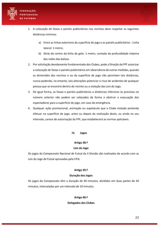 23
1. A colocação de faixas e painéis publicitários nos recintos deve respeitar as seguintes
distâncias mínimas:
a) Entre as linhas exteriores da superfície de jogo e os painéis publicitários - Linha
lateral: 1 metro;
b) Atrás do centro da linha de golo: 1 metro, contado da profundidade máxima
das redes das balizas.
2. Por solicitação devidamente fundamentada dos Clubes, pode a Direção da FPF autorizar
a colocação de faixas e painéis publicitários em observância de outras medidas, quando
as dimensões dos recintos e ou da superfície de jogo não permitam tais distâncias,
nunca podendo, no entanto, tais alterações potenciar o risco de acidentes de qualquer
pessoa que se encontre dentro do recinto ou a violação das Leis do Jogo.
3. De igual forma, as faixas e painéis publicitários a distâncias inferiores às previstas no
número anterior não podem ser colocados de forma a obstruir a evacuação dos
espectadores para a superfície de jogo, em caso de emergência.
4. Qualquer ação promocional, animação ou espetáculo que o Clube visitado pretenda
efetuar na superfície de jogo, antes ou depois da realização deste, ou ainda no seu
intervalo, carece de autorização da FPF, que estabelecerá as normas aplicáveis.
IV. Jogos
Artigo 38.º
Leis do Jogo
Os jogos do Campeonato Nacional de Futsal da II Divisão são realizados de acordo com as
Leis do Jogo de Futsal aprovadas pela FIFA.
Artigo 39.º
Duração dos Jogos
Os jogos do Campeonato têm a duração de 40 minutos, divididos em duas partes de 20
minutos, intercaladas por um intervalo de 10 minutos.
Artigo 40.º
Delegados dos Clubes
 