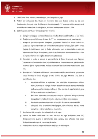 24
1. Cada Clube deve indicar, para cada jogo, um Delegado ao jogo.
2. Podem ser delegados dos Clubes os membros dos seus órgãos sociais, ou os seus
funcionários, devendo estar devidamente licenciados pela FPF para esse efeito, a quem será
atribuído um cartão com tal designação, atuando em representação do Clube.
3. Os Delegados dos Clubes têm os seguintes deveres:
a) Comparecer ao jogo com setenta e cinco minutos de antecedência face ao seu início;
b) Colaborar com o Delegado de jogo da FPF em todos os aspetos da organização;
c) Assegurar que os dirigentes, delegados, jogadores, treinadores e funcionários do
Clube que representam têm um comportamento correto entre si, com a FPF, com a
Equipa de Arbitragem, com o Clube adversário, com os espectadores, com os
elementos das forças de segurança, com os assistentes de recinto desportivo e com
os representantes dos órgãos de comunicação social;
d) Controlar e vedar o acesso e permanência à Zona Reservada aos Agentes
Desportivos dos representantes, colaboradores ou funcionários que, pertencentes
ao Clube por si representado, não se encontrem devidamente credenciados pela
FPF.
e) Apresentar à Equipa de Arbitragem, com uma antecedência mínima de quarenta e
cinco minutos do início do jogo, a ficha técnica do jogo (Modelo 144), com a
identificação dos:
i. Jogadores efetivos e suplentes, com indicação do primeiro e último
nome, número de licença, número de camisola e data de nascimento de
cada um, nos termos de modelo de ficha técnica de jogo facultado pela
FPF e os respetivos cartões licença;
ii. Restantes elementos sentados no banco de suplentes, designadamente
delegados, treinador, treinador-adjunto, médicos e massagista;
iii. Jogadores que desempenham as funções de capitão e sub-capitão;
iv. Delegado para o controlo antidopagem, com indicação do seu nome
completo e número de licença federativa.
f) Receber da FPF as cópias das fichas técnicas de jogo;
g) Validar os dados constantes da ficha técnica de jogo elaborado pela FPF,
designadamente quanto à constituição das equipas, para afixação nos locais
destinados aos órgãos de comunicação social.
h) Participar na reunião preparatória com a equipa de arbitragem.
 