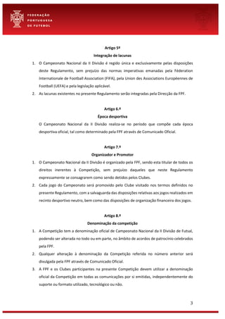 3
Artigo 5º
Integração de lacunas
1. O Campeonato Nacional da II Divisão é regido única e exclusivamente pelas disposições
deste Regulamento, sem prejuízo das normas imperativas emanadas pela Féderation
Internationale de Football Association (FIFA), pela Union des Associations Européennes de
Football (UEFA) e pela legislação aplicável.
2. As lacunas existentes no presente Regulamento serão integradas pela Direcção da FPF.
Artigo 6.º
Época desportiva
O Campeonato Nacional da II Divisão realiza-se no período que compõe cada época
desportiva oficial, tal como determinado pela FPF através de Comunicado Oficial.
Artigo 7.º
Organizador e Promotor
1. O Campeonato Nacional da II Divisão é organizado pela FPF, sendo esta titular de todos os
direitos inerentes à Competição, sem prejuízo daqueles que neste Regulamento
expressamente se consagrarem como sendo detidos pelos Clubes.
2. Cada jogo do Campeonato será promovido pelo Clube visitado nos termos definidos no
presente Regulamento, com a salvaguarda das disposições relativas aos jogos realizados em
recinto desportivo neutro, bem como das disposições de organização financeira dos jogos.
Artigo 8.º
Denominação da competição
1. A Competição tem a denominação oficial de Campeonato Nacional da II Divisão de Futsal,
podendo ser alterada no todo ou em parte, no âmbito de acordos de patrocínio celebrados
pela FPF.
2. Qualquer alteração à denominação da Competição referida no número anterior será
divulgada pela FPF através de Comunicado Oficial.
3. A FPF e os Clubes participantes na presente Competição devem utilizar a denominação
oficial da Competição em todas as comunicações por si emitidas, independentemente do
suporte ou formato utilizado, tecnológico ou não.
 