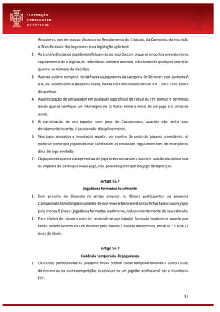 33
Amadores, nos termos do disposto no Regulamento do Estatuto, da Categoria, da Inscrição
e Transferência dos Jogadores e na legislação aplicável.
2. As transferências de jogadores efetuam-se de acordo com o que se encontra previsto no na
regulamentação e legislação referida no número anterior, não havendo qualquer restrição
quanto ao número de inscritos.
3. Apenas podem competir nesta Prova os jogadores da categoria de Séniores e de Juniores A
e B, de acordo com a respetiva idade, fixada no Comunicado Oficial n.º 1 para cada época
desportiva.
4. A participação de um jogador em qualquer jogo oficial de Futsal da FPF apenas é permitida
desde que se verifique um interregno de 15 horas entre o início de um jogo e o início de
outro.
5. A participação de um jogador num jogo do Campeonato, quando não tenha sido
devidamente inscrito, é sancionada disciplinarmente.
6. Nos jogos anulados e mandados repetir, por motivo de protesto julgado procedente, só
poderão participar jogadores que satisfaziam as condições regulamentares de inscrição na
data do jogo anulado.
7. Os jogadores que na data primitiva do jogo se encontravam a cumprir sanção disciplinar que
os impedia de participar nesse jogo, não poderão participar no jogo de repetição.
Artigo 55.º
Jogadores formados localmente
1. Sem prejuízo do disposto no artigo anterior, os Clubes participantes no presente
Campeonato têm obrigatoriamente de inscrever e fazer constar das fichas técnicas dos jogos
pelo menos 9 (nove) jogadores formados localmente, independentemente do seu estatuto.
2. Para efeitos do número anterior, entende-se por jogador formado localmente aquele que
tenha estado inscrito na FPF durante pelo menos 3 épocas desportivas, entre os 15 e os 21
anos de idade.
Artigo 56.º
Cedência temporária de jogadores
1. Os Clubes participantes na presente Prova podem ceder temporariamente a outro Clube,
da mesma ou de outra competição, os serviços de um jogador profissional por si inscrito na
FPF.
 
