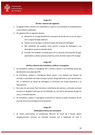 34
Artigo 57.º
Direitos e deveres dos jogadores
1. Os jogadores têm o direito a ser respeitados e a exercer a sua atividade na competição para
a qual estejam qualificados.
2. Os jogadores têm os seguintes deveres:
a) Apresentar-se no jogo devidamente equipados de acordo com as Leis do Jogo e
com a regulamentação aplicável;
b) Cumprir as Leis do Jogo e as determinações da Equipa de Arbitragem;
c) Não manifestar, por qualquer meio, perante a equipa de arbitragem a sua
discordância quanto às decisões desta;
d) Proceder com lealdade e correção para com os restantes intervenientes do jogo,
espectadores e demais pessoas presentes, antes, durante e após o fim do jogo.
Artigo 58.º
Direitos e Deveres dos treinadores, médicos e massagistas
1. Os treinadores, médicos e massagistas têm o direito a exercer a sua atividade desde que
devidamente licenciados pela FPF.
2. Os treinadores, médicos e massagistas devem pautar a sua conduta com deveres de
correção e urbanidade com toda e qualquer pessoa, designadamente as que representam a
FPF, os elementos da equipa de arbitragem, os elementos dos Clubes adversários e os
espectadores.
3. Nos casos em que exista Flash Interview e conferências de imprensa, o treinador principal
encontra-se obrigado a participar na sua realização, ou, caso tenha sido expulso do jogo em
causa, o treinador adjunto.
4. Os treinadores, médicos e massagistas encontram-se sujeitos ao poder disciplinar da FPF
exercido nos termos do Regulamento Disciplinar.
Artigo 59.º
Habilitações mínimas dos treinadores
1. Os Clubes participantes no Campeonato Nacional de Futsal da II Divisão devem
obrigatoriamente inscrever um treinador principal com a habilitação de nível II,
 