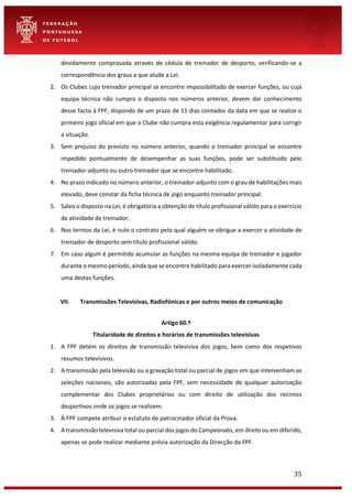 35
devidamente comprovada através de cédula de treinador de desporto, verificando-se a
correspondência dos graus a que alude a Lei.
2. Os Clubes cujo treinador principal se encontre impossibilitado de exercer funções, ou cuja
equipa técnica não cumpra o disposto nos números anterior, devem dar conhecimento
desse facto à FPF, dispondo de um prazo de 15 dias contados da data em que se realize o
primeiro jogo oficial em que o Clube não cumpra esta exigência regulamentar para corrigir
a situação.
3. Sem prejuízo do previsto no número anterior, quando o treinador principal se encontre
impedido pontualmente de desempenhar as suas funções, pode ser substituído pelo
treinador-adjunto ou outro treinador que se encontre habilitado.
4. No prazo indicado no número anterior, o treinador-adjunto com o grau de habilitações mais
elevado, deve constar da ficha técnica de jogo enquanto treinador principal.
5. Salvo o disposto na Lei, é obrigatória a obtenção de título profissional válido para o exercício
da atividade de treinador.
6. Nos termos da Lei, é nulo o contrato pelo qual alguém se obrigue a exercer a atividade de
treinador de desporto sem título profissional válido.
7. Em caso algum é permitido acumular as funções na mesma equipa de treinador e jogador
durante o mesmo período, ainda que se encontre habilitado para exercer isoladamente cada
uma destas funções.
VII. Transmissões Televisivas, Radiofónicas e por outros meios de comunicação
Artigo 60.º
Titularidade de direitos e horários de transmissões televisivas
1. A FPF detém os direitos de transmissão televisiva dos jogos, bem como dos respetivos
resumos televisivos.
2. A transmissão pela televisão ou a gravação total ou parcial de jogos em que intervenham as
seleções nacionais, são autorizadas pela FPF, sem necessidade de qualquer autorização
complementar dos Clubes proprietários ou com direito de utilização dos recintos
desportivos onde os jogos se realizem.
3. À FPF compete atribuir o estatuto de patrocinador oficial da Prova.
4. A transmissão televisiva total ou parcial dos jogos do Campeonato, em direto ou em diferido,
apenas se pode realizar mediante prévia autorização da Direcção da FPF.
 
