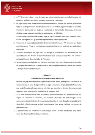 36
5. A FPF determina a data e hora dos jogos que estejam sujeitos a transmissão televisiva, não
podendo, qualquer dos Clubes em causa, recursar-se a participar.
6. Os jogos a selecionar para transmissão televisiva deverão, sempre que possível, contemplar
todos os participantes na II Divisão. Quando tal não se verificar, a parte de todos os proveitos
financeiros destinados aos Clubes e resultantes de transmissões televisivas, deverá ser
dividida em partes iguais por todos os participantes na II Divisão.
7. A transmissão televisiva de e para Portugal de jogos realizados por Clubes nacionais contra
Clubes estrangeiros fica igualmente dependente de autorização da FPF.
8. Em virtude da negociação dos direitos de transmissão televisiva, a FPF comunica aos Clubes
participantes na Prova as eventuais contrapartidas financeiras a atribuir em cada época
desportiva.
9. A recolha de imagens dos jogos para sua divulgação, quando feita por entidades que não
sejam titulares dos direitos de transmissão televisiva, apenas deve ser feita nos termos e
para os efeitos do disposto na Lei da Televisão.
10. Sem prejuízo do estabelecido nos números anteriores, não carece de autorização a recolha
de imagens e a sua difusão e comercialização por qualquer meio técnico, desde que tenham
a duração máxima de 10 minutos.
Artigo 61.º
Atividade dos órgãos de comunicação social
1. Quando um jogo do Campeonato seja transmitido em direto, é obrigatória a realização de
uma entrevista de curta duração no final do jogo, comumente designada de Flash Interview,
que será efetuada pelo operador de televisão que detenha os direitos de retransmissão
televisiva, bem como de uma conferência de imprensa final.
2. A FPF pode determinar que antes, durante ou após qualquer jogo do Campeonato que seja
objeto de transmissão televisiva, se realizem atividades de comunicação social,
nomeadamente conferências de imprensa e entrevistas de curta duração, designadamente
SuperFlash e Flash Interview, e ainda entrevistas na Zona Mista, a efetuar nos termos do
presente artigo.
3. A determinação das atividades de comunicação social a realizar é feita com pelo menos
cinco dias de antecedência da sua realização.
 